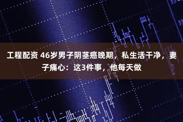 工程配资 46岁男子阴茎癌晚期，私生活干净，妻子痛心：这3件事，他每天做