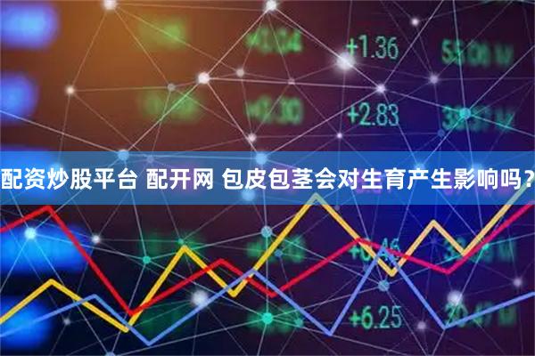 配资炒股平台 配开网 包皮包茎会对生育产生影响吗？
