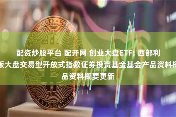 配资炒股平台 配开网 创业大盘ETF: 西部利得创业板大盘交易型开放式指数证券投资基金基金产品资料概要更新