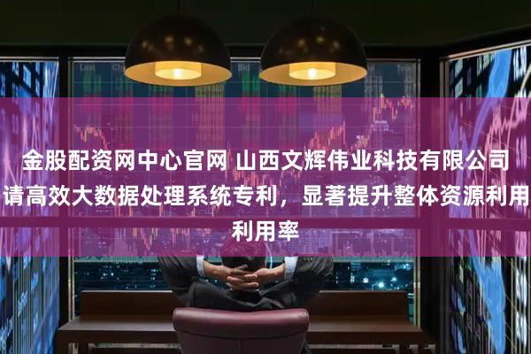 金股配资网中心官网 山西文辉伟业科技有限公司申请高效大数据处理系统专利，显著提升整体资源利用率