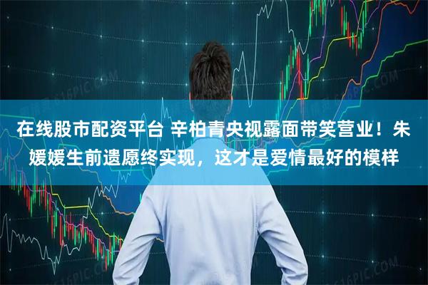 在线股市配资平台 辛柏青央视露面带笑营业！朱媛媛生前遗愿终实现，这才是爱情最好的模样