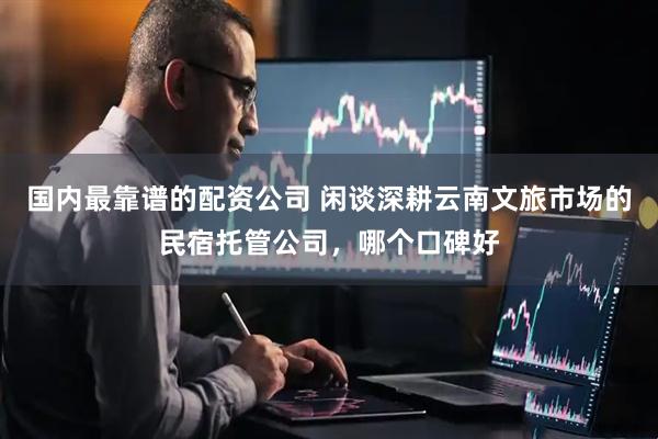国内最靠谱的配资公司 闲谈深耕云南文旅市场的民宿托管公司，哪个口碑好