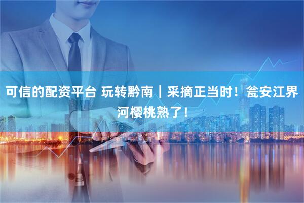 可信的配资平台 玩转黔南｜采摘正当时！瓮安江界河樱桃熟了！