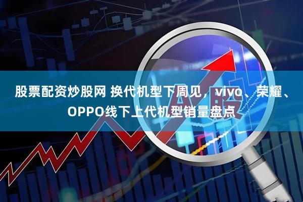 股票配资炒股网 换代机型下周见，vivo、荣耀、OPPO线下上代机型销量盘点