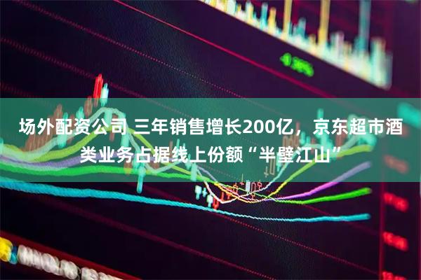 场外配资公司 三年销售增长200亿，京东超市酒类业务占据线上份额“半壁江山”